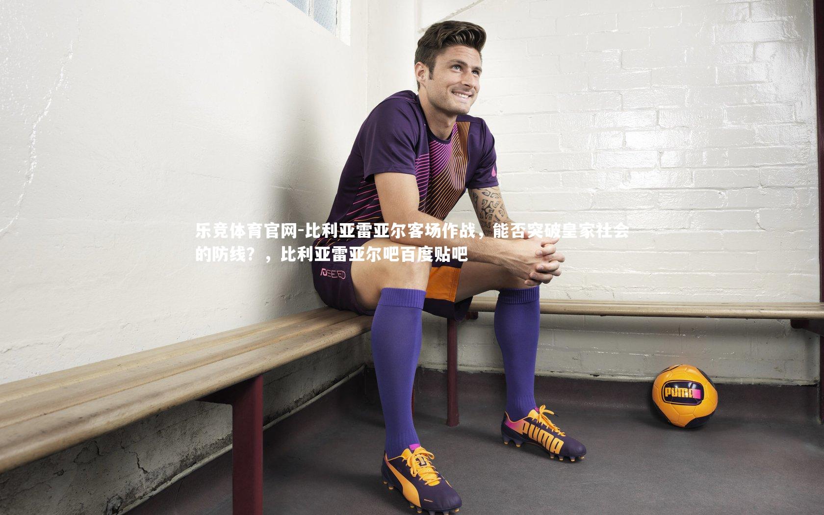 乐竞体育官网-比利亚雷亚尔客场作战,能否突破皇家社会的防线?,比利亚雷亚尔吧百度贴吧