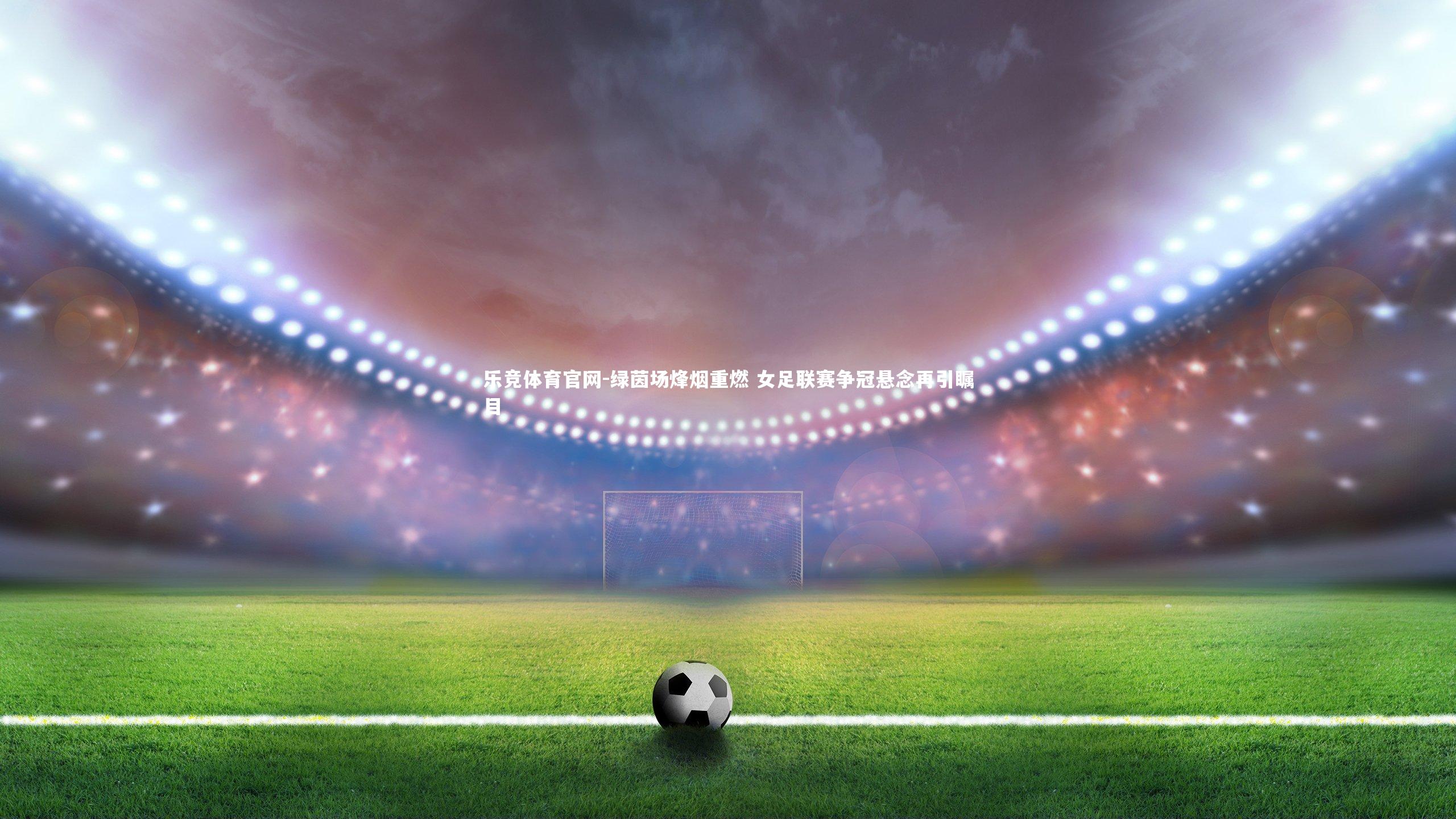 绿茵场烽烟重燃 女足联赛争冠悬念再引瞩目